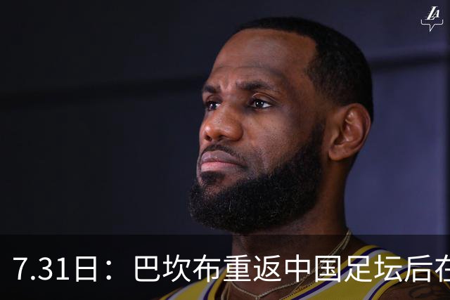 7.31日：巴坎布重返中国足坛后在专访中发声！直言与这三位前队友，一直保持联系